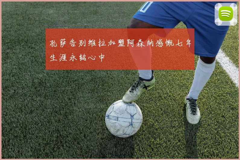 孔萨告别维拉加盟阿森纳感慨七年生涯永铭心中