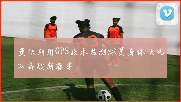 曼联利用GPS技术监测球员身体状况以备战新赛季