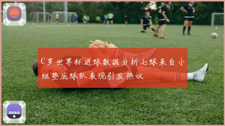 C罗世界杯进球数据分析七球来自小组垫底球队表现引发热议