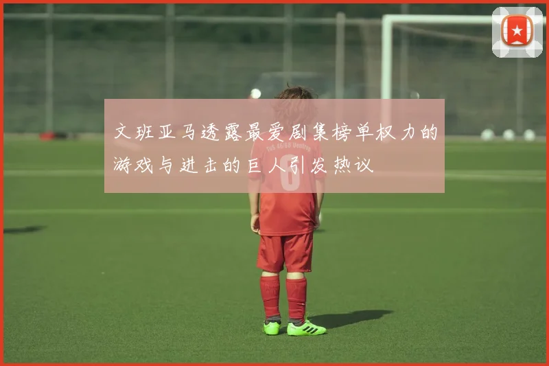 文班亚马透露最爱剧集榜单权力的游戏与进击的巨人引发热议
