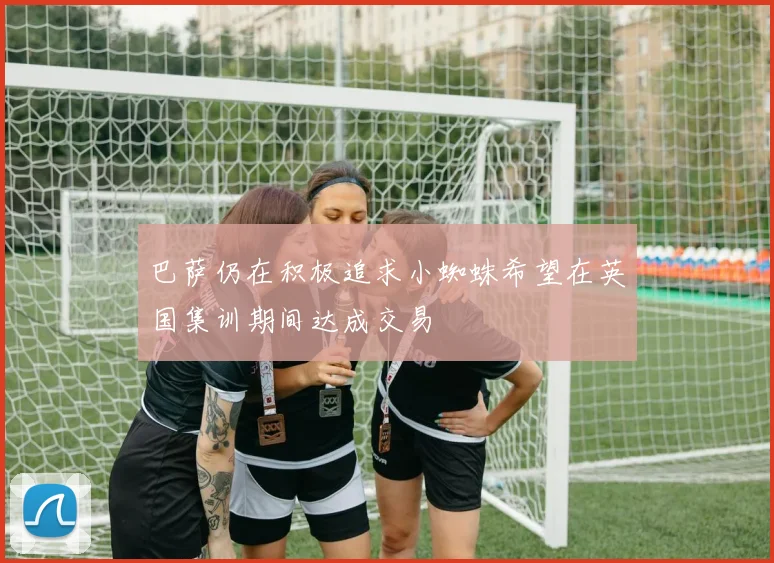 巴萨仍在积极追求小蜘蛛希望在英国集训期间达成交易