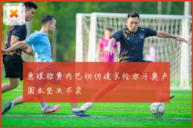 意媒称费内巴切仍追求恰尔汗奥卢国米坚决不卖