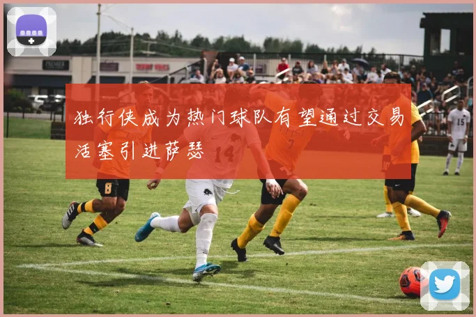 独行侠成为热门球队有望通过交易活塞引进萨瑟