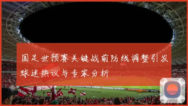 国足世预赛关键战前防线调整引发球迷热议与专家分析