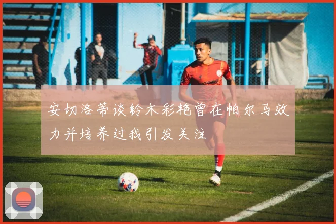 安切洛蒂谈铃木彩艳曾在帕尔马效力并培养过我引发关注