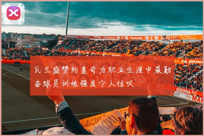 瓦兰盛赞约基奇为职业生涯中最勤奋球员训练强度令人惊叹