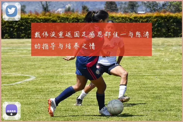 戴伟浚重返国足感恩邵佳一与陈涛的指导与培养之情