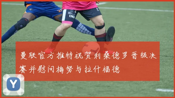 曼联官方推特祝贺利桑德罗晋级决赛并慰问梅努与拉什福德