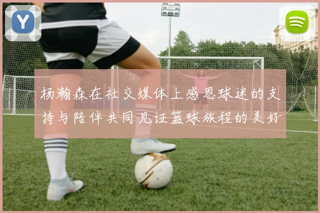 杨瀚森在社交媒体上感恩球迷的支持与陪伴共同见证篮球旅程的美好时刻